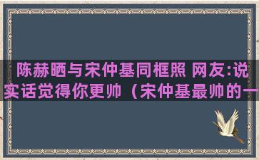 陈赫晒与宋仲基同框照 网友:说实话觉得你更帅（宋仲基最帅的一张照片）